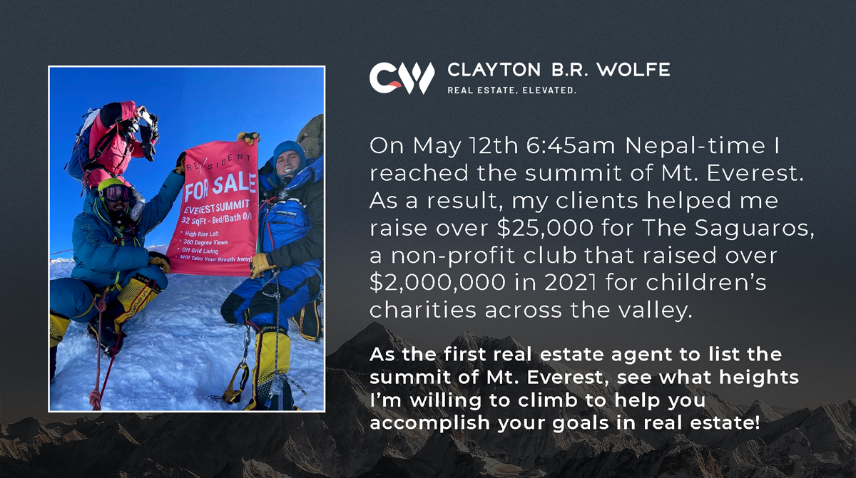 On May 12th 6:45am Nepal-time I reached the summit of Mt. Everest. As a result, my clients helped me raise over $25,000 for The Saguaros, a non-profit club that raised over $2,000,000 in 2021 for children’s charities across the valley. As the first real estate agent to list the summit of Mt. Everest, see what heights I’m willing to climb to help you accomplish your goals in real estate!